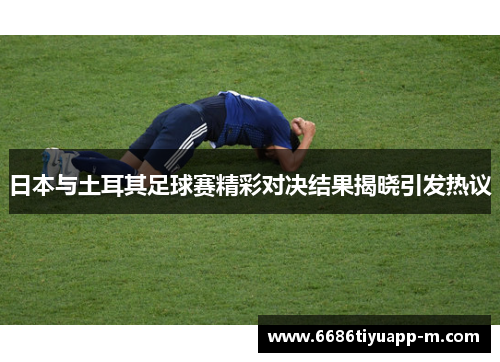 日本与土耳其足球赛精彩对决结果揭晓引发热议